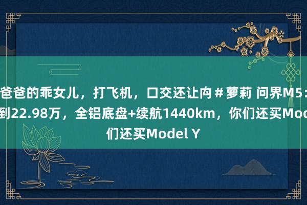 爸爸的乖女儿，打飞机，口交还让禸＃萝莉 问界M5：我降到22.98万，全铝底盘+续航1440km，你们还买Model Y