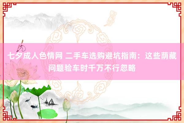 七夕成人色情网 二手车选购避坑指南：这些荫藏问题验车时千万不行忽略
