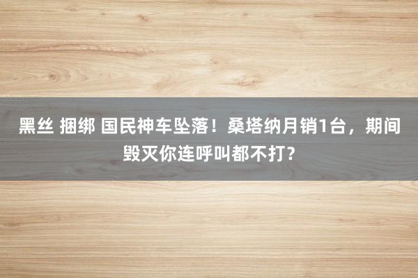 黑丝 捆绑 国民神车坠落！桑塔纳月销1台，期间毁灭你连呼叫都不打？