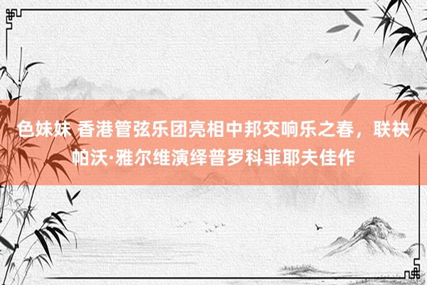 色妹妹 香港管弦乐团亮相中邦交响乐之春，联袂帕沃·雅尔维演绎普罗科菲耶夫佳作