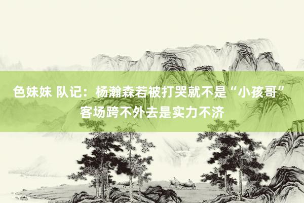色妹妹 队记：杨瀚森若被打哭就不是“小孩哥” 客场跨不外去是实力不济