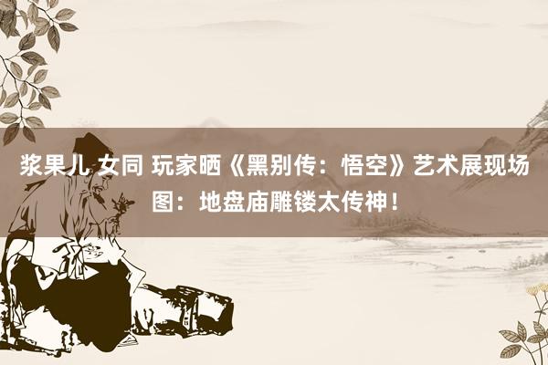 浆果儿 女同 玩家晒《黑别传：悟空》艺术展现场图：地盘庙雕镂太传神！
