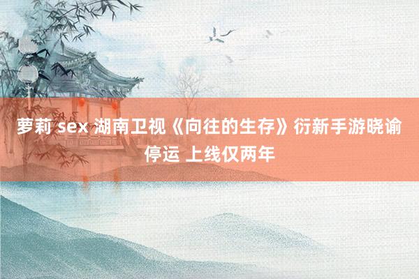 萝莉 sex 湖南卫视《向往的生存》衍新手游晓谕停运 上线仅两年