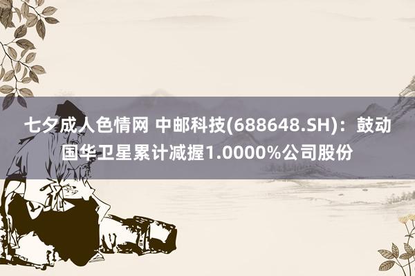 七夕成人色情网 中邮科技(688648.SH)：鼓动国华卫星累计减握1.0000%公司股份