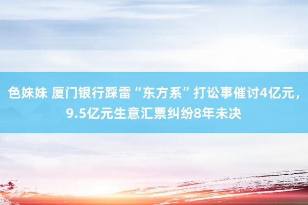 色妹妹 厦门银行踩雷“东方系”打讼事催讨4亿元，9.5亿元生意汇票纠纷8年未决
