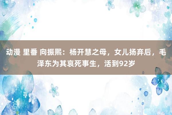 动漫 里番 向振熙：杨开慧之母，女儿扬弃后，毛泽东为其哀死事生，活到92岁