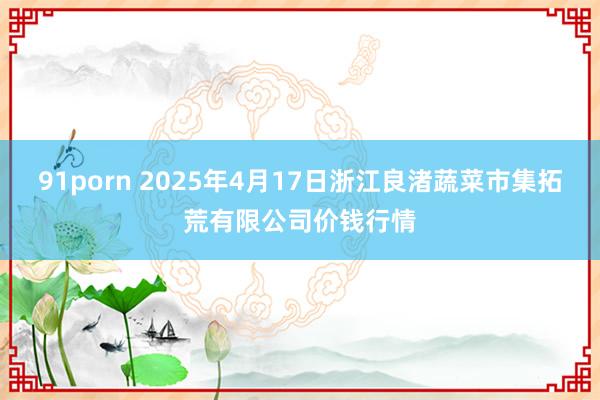 91porn 2025年4月17日浙江良渚蔬菜市集拓荒有限公司价钱行情