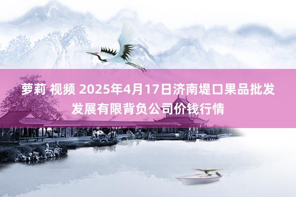 萝莉 视频 2025年4月17日济南堤口果品批发发展有限背负公司价钱行情