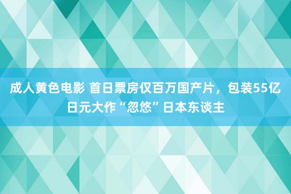 成人黄色电影 首日票房仅百万国产片，包装55亿日元大作“忽悠”日本东谈主