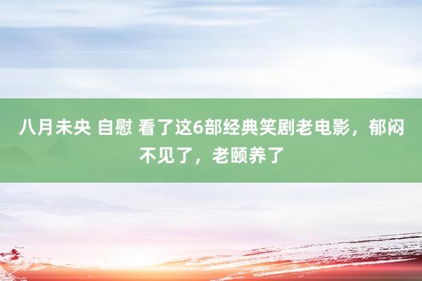 八月未央 自慰 看了这6部经典笑剧老电影，郁闷不见了，老颐养了