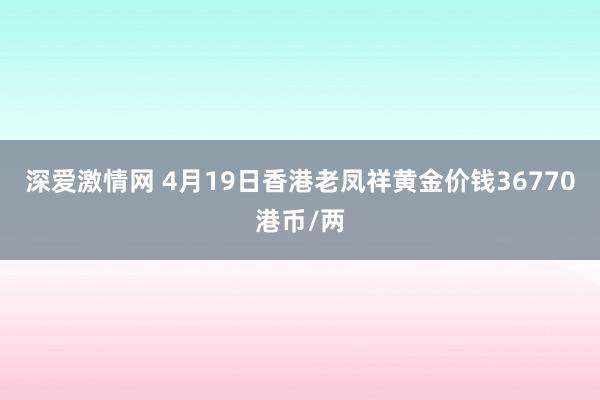 深爱激情网 4月19日香港老凤祥黄金价钱36770港币/两