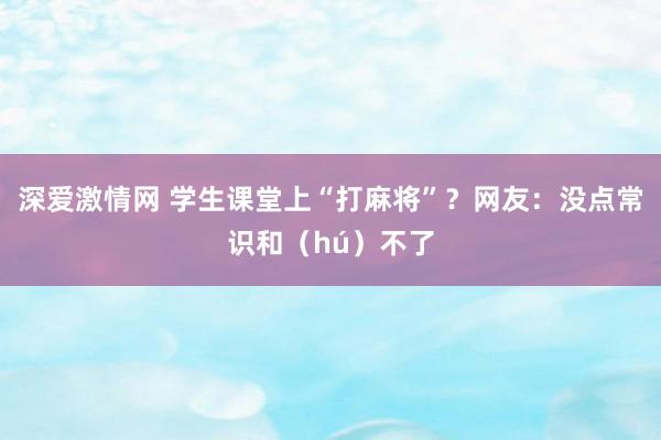 深爱激情网 学生课堂上“打麻将”？网友：没点常识和（hú）不了