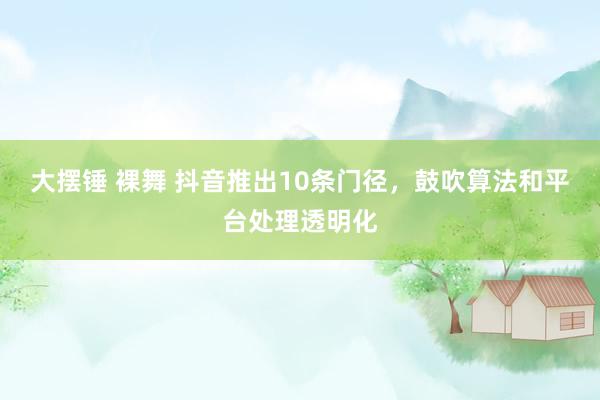 大摆锤 裸舞 抖音推出10条门径，鼓吹算法和平台处理透明化