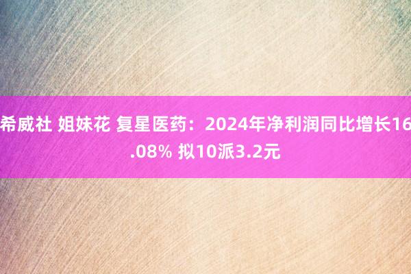希威社 姐妹花 复星医药：2024年净利润同比增长16.08% 拟10派3.2元