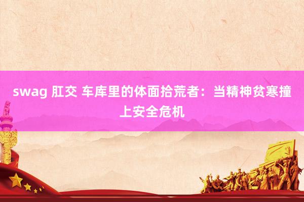 swag 肛交 车库里的体面拾荒者：当精神贫寒撞上安全危机