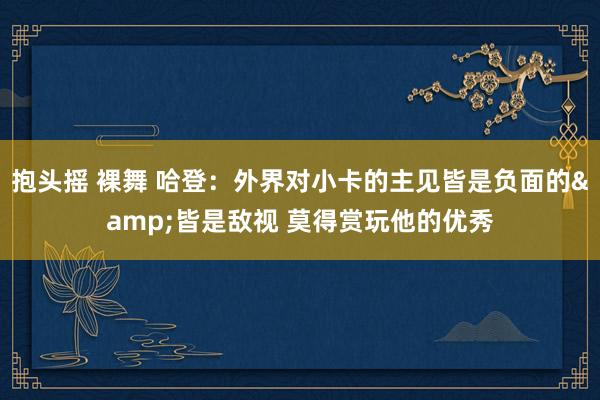 抱头摇 裸舞 哈登：外界对小卡的主见皆是负面的&皆是敌视 莫得赏玩他的优秀