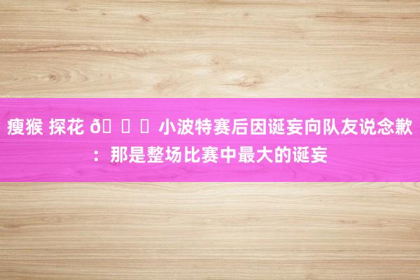 瘦猴 探花 🙃小波特赛后因诞妄向队友说念歉：那是整场比赛中最大的诞妄