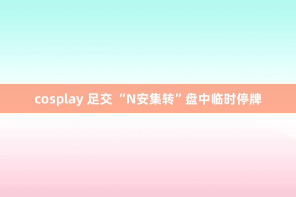 cosplay 足交 “N安集转”盘中临时停牌