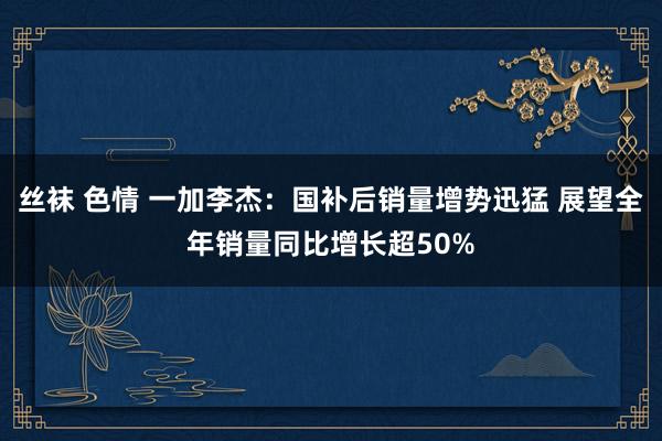 丝袜 色情 一加李杰：国补后销量增势迅猛 展望全年销量同比增长超50%